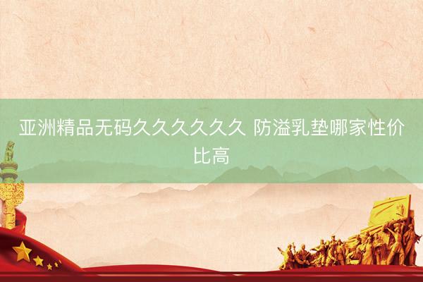 亚洲精品无码久久久久久久 防溢乳垫哪家性价比高