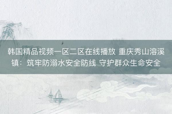 韩国精品视频一区二区在线播放 重庆秀山溶溪镇：筑牢防溺水安全防线 守护群众生命安全