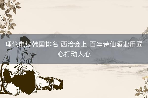 理伦电线韩国排名 西洽会上 百年诗仙酒业用匠心打动人心