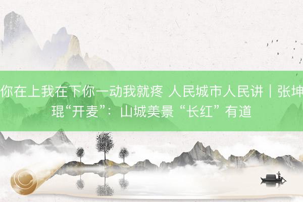 你在上我在下你一动我就疼 人民城市人民讲｜张坤琨“开麦”：山城美景 “长红” 有道