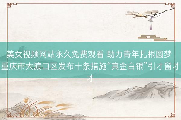 美女视频网站永久免费观看 助力青年扎根圆梦 重庆市大渡口区发布十条措施“真金白银”引才留才