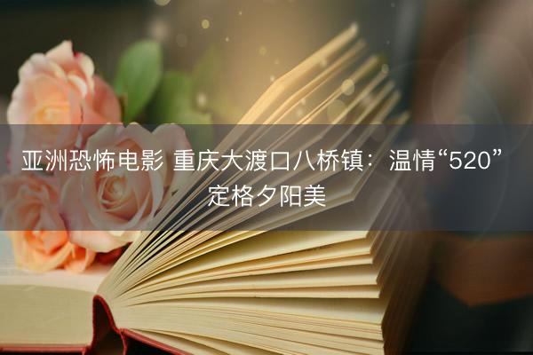 亚洲恐怖电影 重庆大渡口八桥镇：温情“520” 定格夕阳美