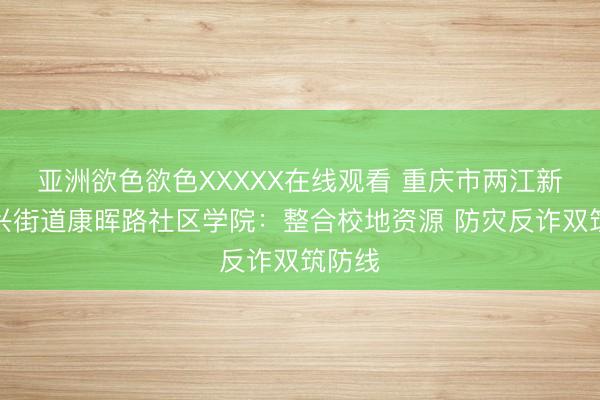 亚洲欲色欲色XXXXX在线观看 重庆市两江新区回兴街道康晖路社区学院：整合校地资源 防灾反诈双筑防线