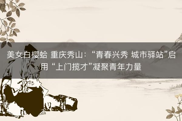 美女白樱蛤 重庆秀山：“青春兴秀 城市驿站”启用 “上门揽才”凝聚青年力量