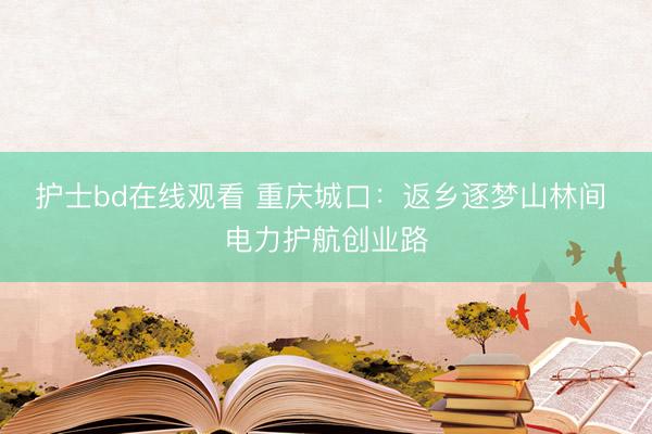 护士bd在线观看 重庆城口：返乡逐梦山林间 电力护航创业路