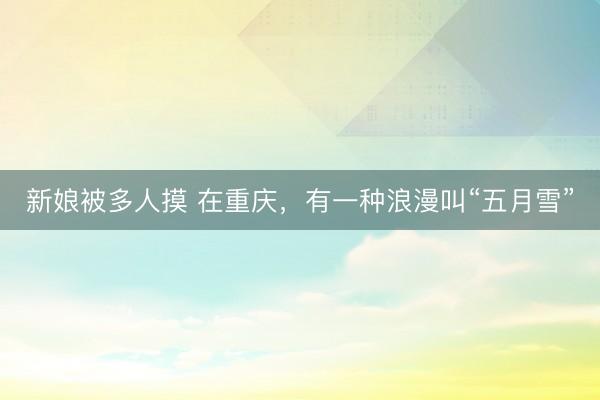 新娘被多人摸 在重庆，有一种浪漫叫“五月雪”