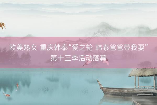 欧美熟女 重庆韩泰“爱之轮 韩泰爸爸带我耍”第十三季活动落幕