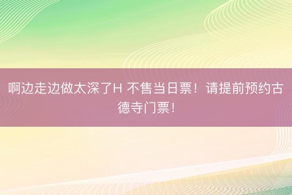 啊边走边做太深了H 不售当日票！请提前预约古德寺门票！