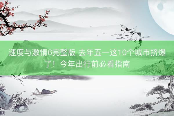 速度与激情6完整版 去年五一这10个城市挤爆了！今年出行前必看指南