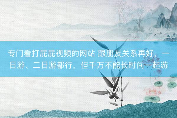 专门看打屁屁视频的网站 跟朋友关系再好，一日游、二日游都行，但千万不能长时间一起游