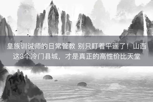皇族训诫师的日常管教 别只盯着平遥了！山西这3个冷门县城，才是真正的高性价比天堂