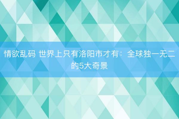 情欲乱码 世界上只有洛阳市才有：全球独一无二的5大奇景