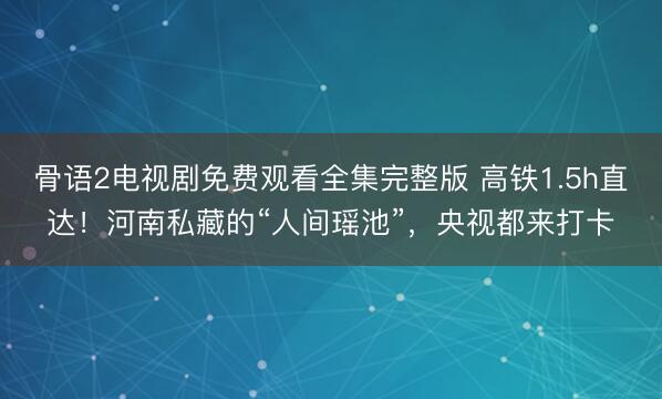 骨语2电视剧免费观看全集完整版 高铁1.5h直达！河南私藏的“人间瑶池”，央视都来打卡