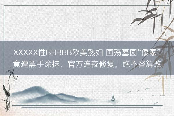 XXXXX性BBBBB欧美熟妇 国殇墓园“倭冢”竟遭黑手涂抹，官方连夜修复，绝不容篡改