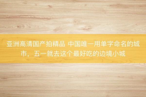亚洲高清国产拍精品 中国唯一用单字命名的城市,五一就去这个最好吃的边境小城