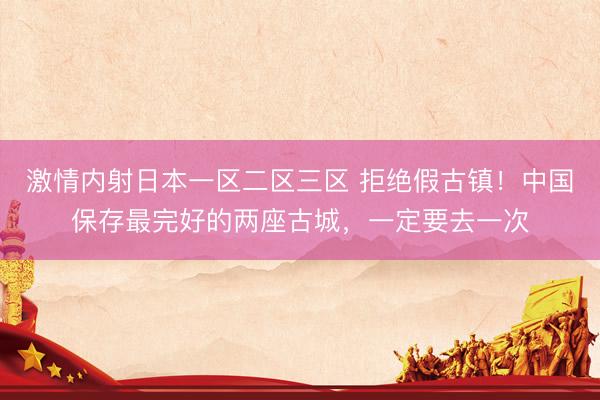 激情内射日本一区二区三区 拒绝假古镇！中国保存最完好的两座古城，一定要去一次