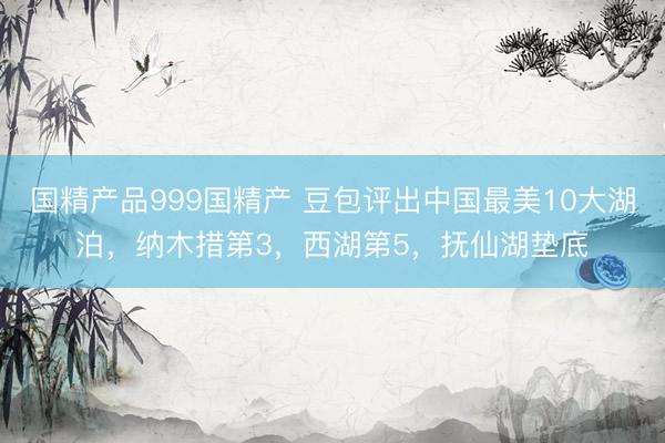 国精产品999国精产 豆包评出中国最美10大湖泊，纳木措第3，西湖第5，抚仙湖垫底
