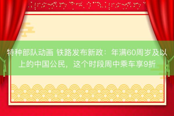 特种部队动画 铁路发布新政：年满60周岁及以上的中国公民，这个时段周中乘车享9折