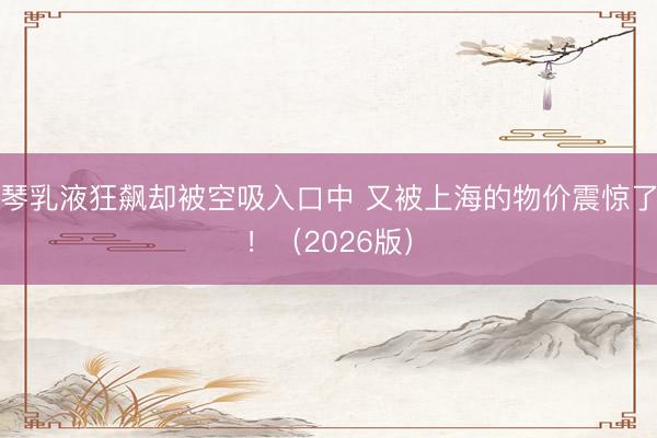 琴乳液狂飙却被空吸入口中 又被上海的物价震惊了！（2026版）