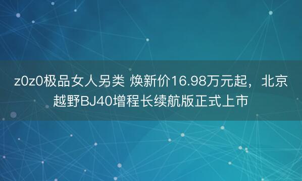 z0z0极品女人另类 焕新价16.98万元起,北京越野BJ40增程长续航版正式上市