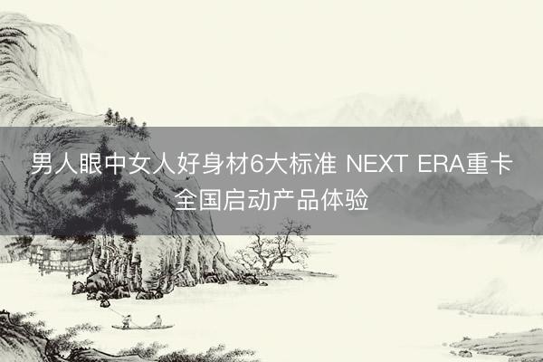 男人眼中女人好身材6大标准 NEXT ERA重卡全国启动产品体验