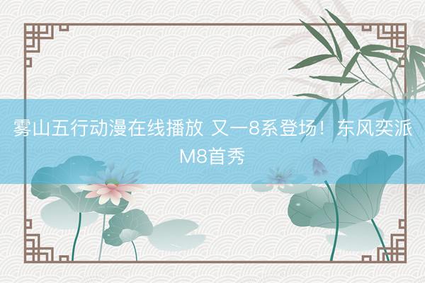 雾山五行动漫在线播放 又一8系登场！东风奕派M8首秀