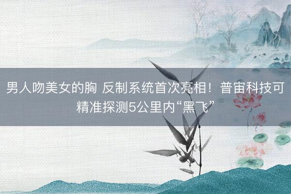 男人吻美女的胸 反制系统首次亮相！普宙科技可精准探测5公里内“黑飞”