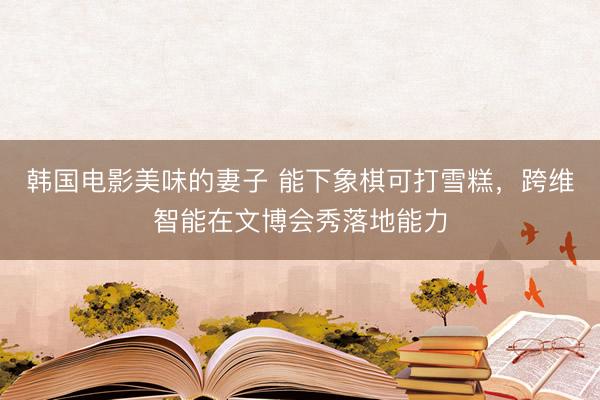 韩国电影美味的妻子 能下象棋可打雪糕，跨维智能在文博会秀落地能力