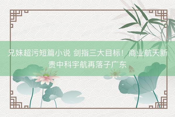 兄妹超污短篇小说 剑指三大目标！商业航天新贵中科宇航再落子广东