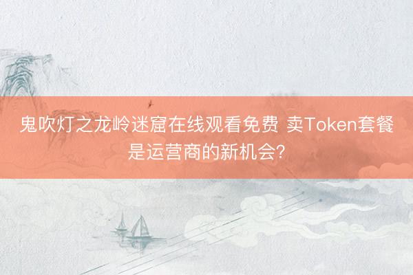 鬼吹灯之龙岭迷窟在线观看免费 卖Token套餐是运营商的新机会？