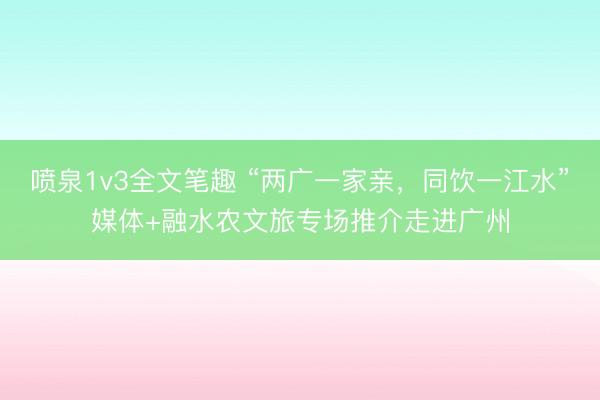 喷泉1v3全文笔趣 “两广一家亲，同饮一江水”媒体+融水农文旅专场推介走进广州