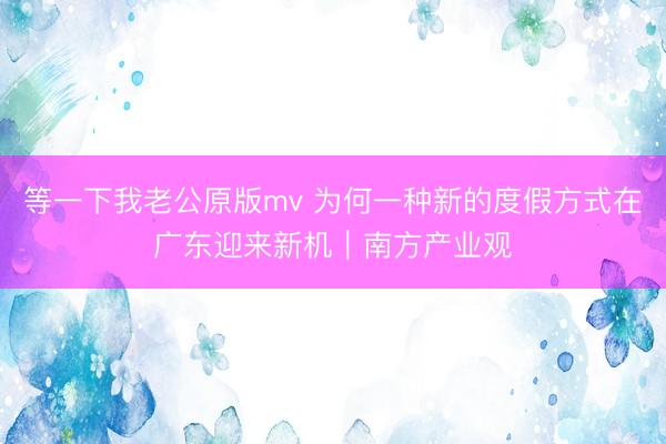 等一下我老公原版mv 为何一种新的度假方式在广东迎来新机｜南方产业观