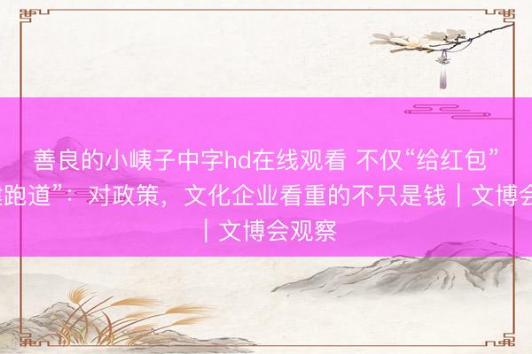 善良的小峓子中字hd在线观看 不仅“给红包”更“建跑道”：对政策，文化企业看重的不只是钱｜文博会观察