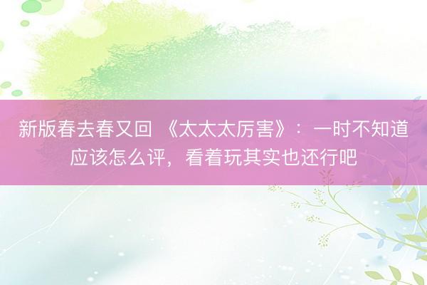 新版春去春又回 《太太太厉害》：一时不知道应该怎么评，看着玩其实也还行吧