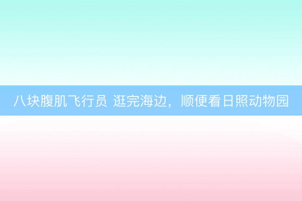 八块腹肌飞行员 逛完海边，顺便看日照动物园