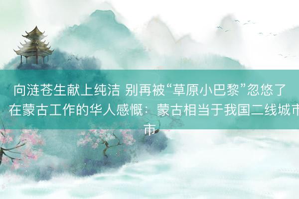 向涟苍生献上纯洁 别再被“草原小巴黎”忽悠了！在蒙古工作的华人感慨：蒙古相当于我国二线城市