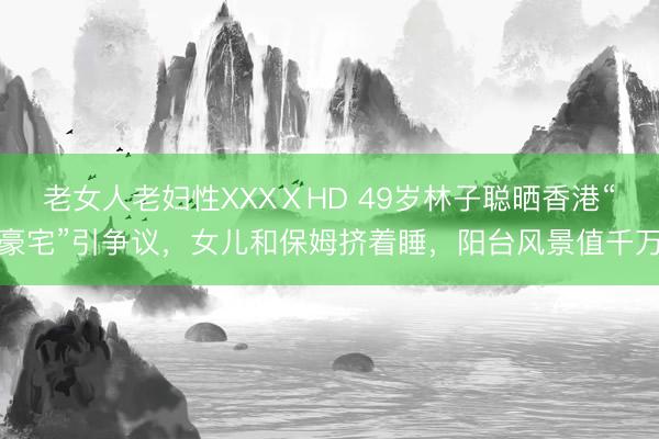 老女人老妇性XXXⅩHD 49岁林子聪晒香港“豪宅”引争议,女儿和保姆挤着睡,阳台风景值千万