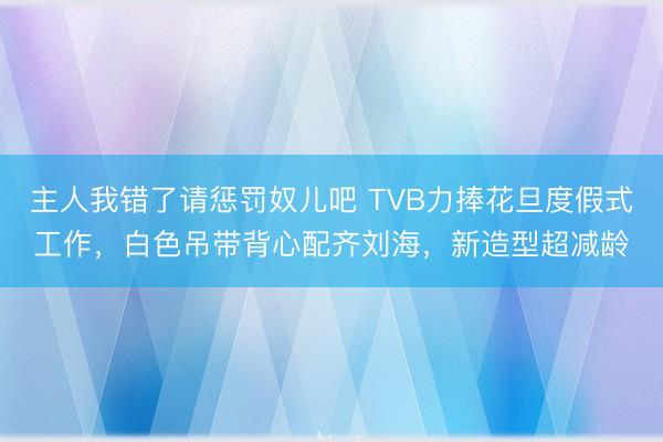主人我错了请惩罚奴儿吧 TVB力捧花旦度假式工作，白色吊带背心配齐刘海，新造型超减龄