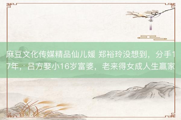 麻豆文化传媒精品仙儿媛 郑裕玲没想到，分手17年，吕方娶小16岁富婆，老来得女成人生赢家