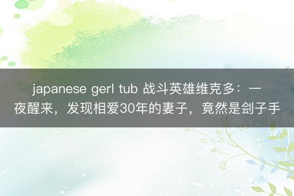 japanese gerl tub 战斗英雄维克多:一夜醒来,发现相爱30年的妻子,竟然是刽子手