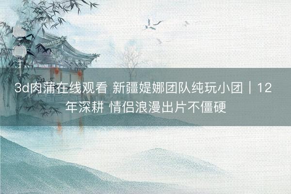 3d肉蒲在线观看 新疆媞娜团队纯玩小团|12 年深耕 情侣浪漫出片不僵硬