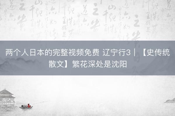 两个人日本的完整视频免费 辽宁行3｜【史传统散文】繁花深处是沈阳