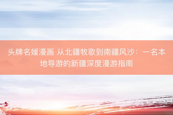 头牌名媛漫画 从北疆牧歌到南疆风沙：一名本地导游的新疆深度漫游指南