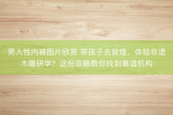 男人性内裤图片欣赏 带孩子去敦煌，体验非遗木雕研学？这份攻略教你找到靠谱机构