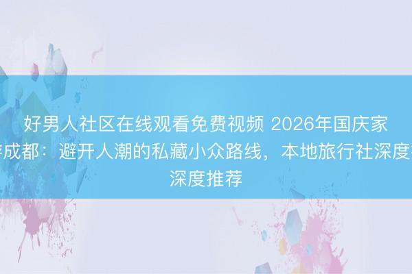 好男人社区在线观看免费视频 2026年国庆家庭游成都：避开人潮的私藏小众路线，本地旅行社深度推荐
