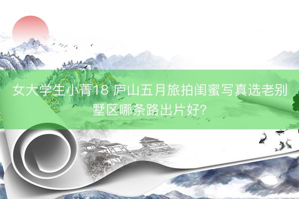 女大学生小菁18 庐山五月旅拍闺蜜写真选老别墅区哪条路出片好？