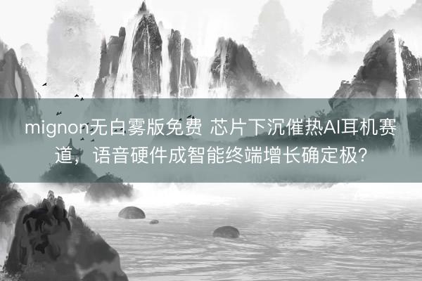 mignon无白雾版免费 芯片下沉催热AI耳机赛道,语音硬件成智能终端增长确定极?