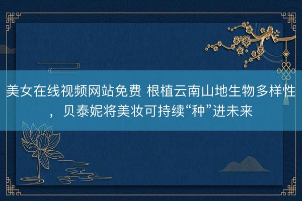 美女在线视频网站免费 根植云南山地生物多样性，贝泰妮将美妆可持续“种”进未来