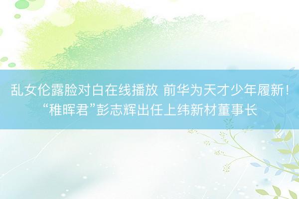 乱女伦露脸对白在线播放 前华为天才少年履新！“稚晖君”彭志辉出任上纬新材董事长