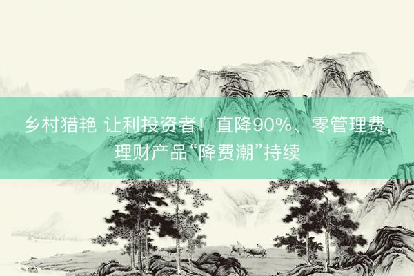 乡村猎艳 让利投资者！直降90%、零管理费，理财产品“降费潮”持续